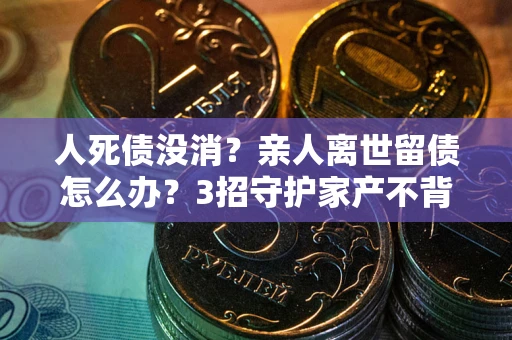 武汉人死债没消？亲人离世留债怎么办？3招守护家产不背锅