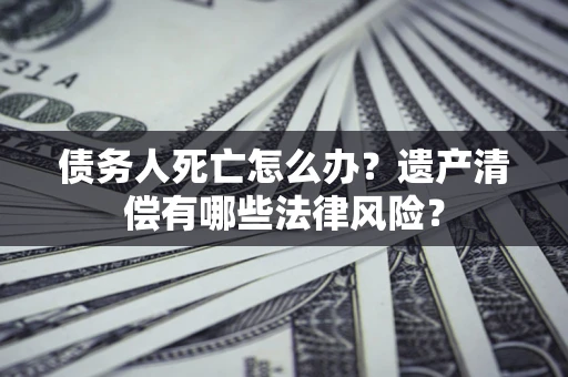 武汉债务人死亡怎么办？遗产清偿有哪些法律风险？