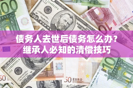 武汉债务人去世后债务怎么办？继承人必知的清偿技巧